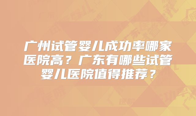 广州试管婴儿成功率哪家医院高？广东有哪些试管婴儿医院值得推荐？