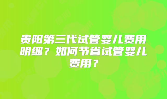 贵阳第三代试管婴儿费用明细？如何节省试管婴儿费用？