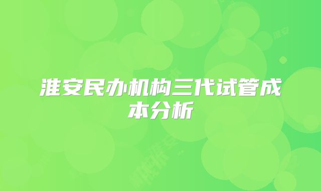 淮安民办机构三代试管成本分析