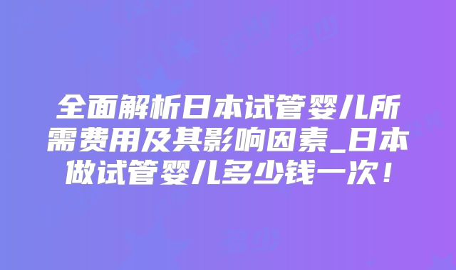 全面解析日本试管婴儿所需费用及其影响因素_日本做试管婴儿多少钱一次！