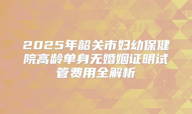2025年韶关市妇幼保健院高龄单身无婚姻证明试管费用全解析