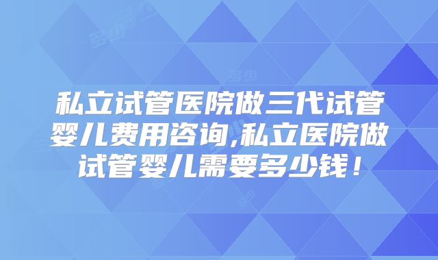 私立试管医院做三代试管婴儿费用咨询,私立医院做试管婴儿需要多少钱！
