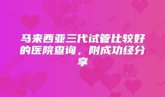 马来西亚三代试管比较好的医院查询，附成功经分享
