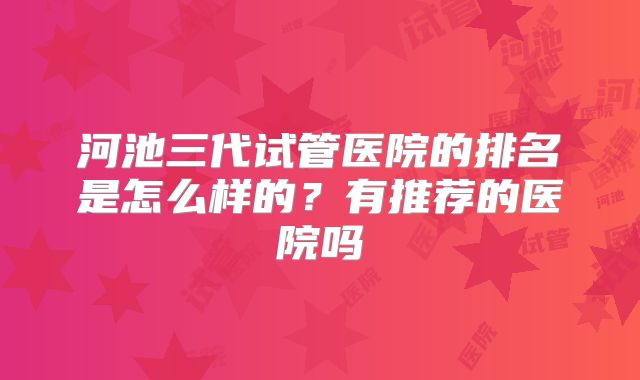 河池三代试管医院的排名是怎么样的？有推荐的医院吗