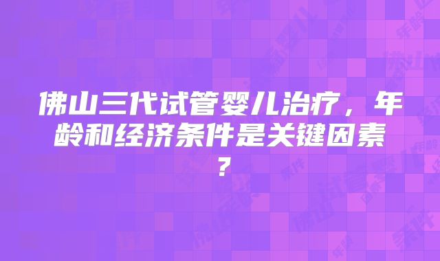佛山三代试管婴儿治疗，年龄和经济条件是关键因素？