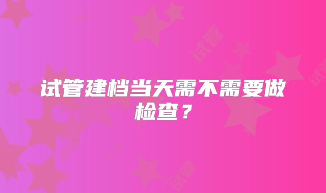 试管建档当天需不需要做检查？