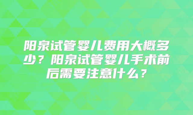 阳泉试管婴儿费用大概多少？阳泉试管婴儿手术前后需要注意什么？