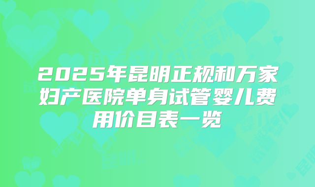 2025年昆明正规和万家妇产医院单身试管婴儿费用价目表一览
