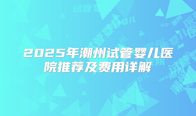 2025年潮州试管婴儿医院推荐及费用详解
