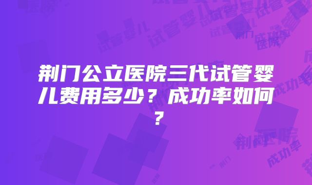 荆门公立医院三代试管婴儿费用多少？成功率如何？