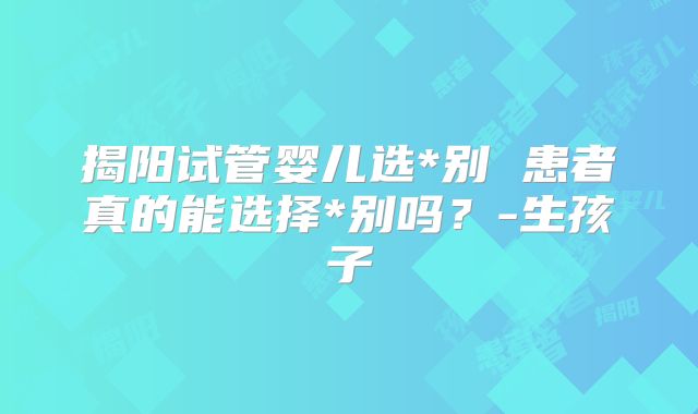 揭阳试管婴儿选*别 患者真的能选择*别吗？-生孩子