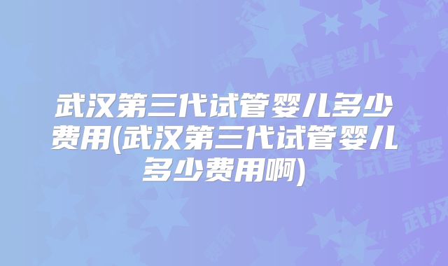 武汉第三代试管婴儿多少费用(武汉第三代试管婴儿多少费用啊)