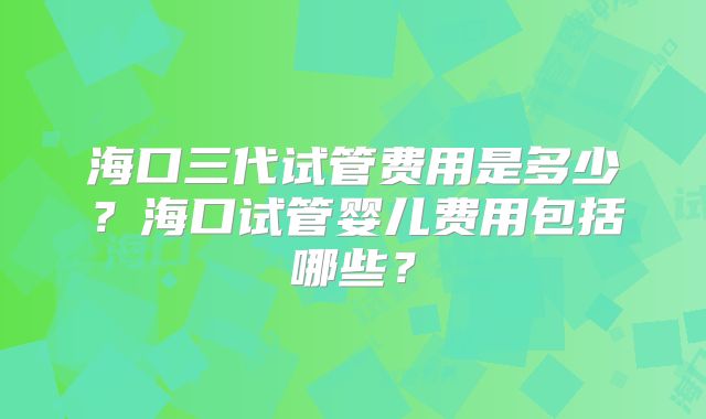 海口三代试管费用是多少？海口试管婴儿费用包括哪些？
