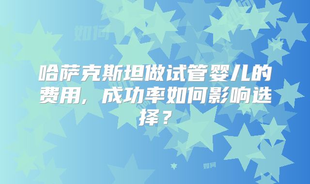 哈萨克斯坦做试管婴儿的费用, 成功率如何影响选择？