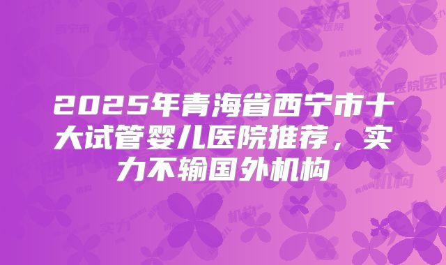 2025年青海省西宁市十大试管婴儿医院推荐，实力不输国外机构