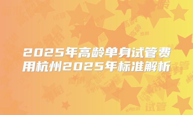 2025年高龄单身试管费用杭州2025年标准解析