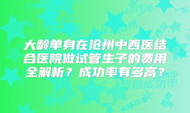 大龄单身在沧州中西医结合医院做试管生子的费用全解析？成功率有多高？