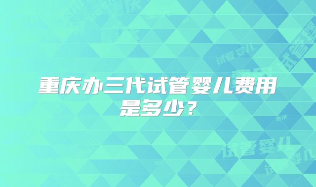 重庆办三代试管婴儿费用是多少？