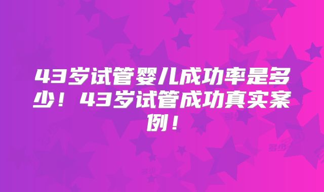 43岁试管婴儿成功率是多少！43岁试管成功真实案例！