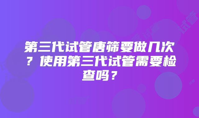 第三代试管唐筛要做几次？使用第三代试管需要检查吗？