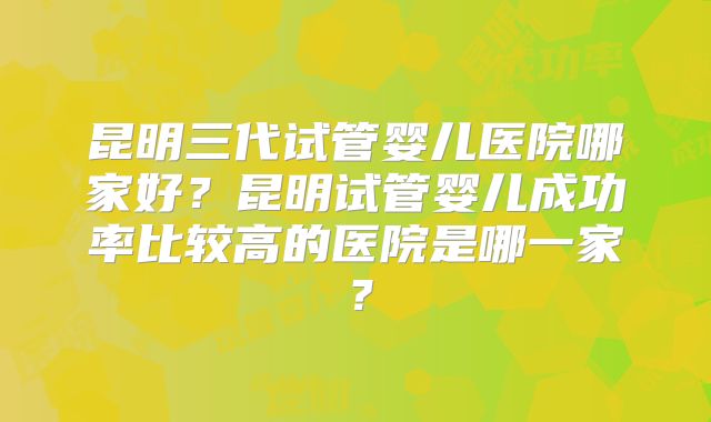 昆明三代试管婴儿医院哪家好？昆明试管婴儿成功率比较高的医院是哪一家？