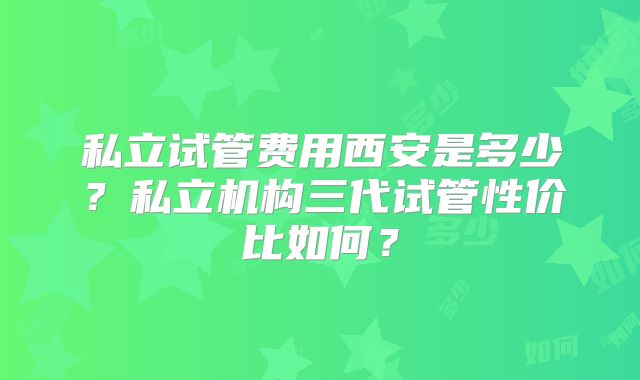 私立试管费用西安是多少？私立机构三代试管性价比如何？