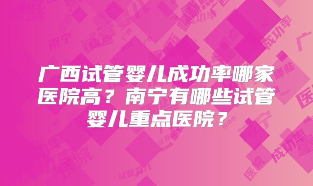 广西试管婴儿成功率哪家医院高？南宁有哪些试管婴儿重点医院？