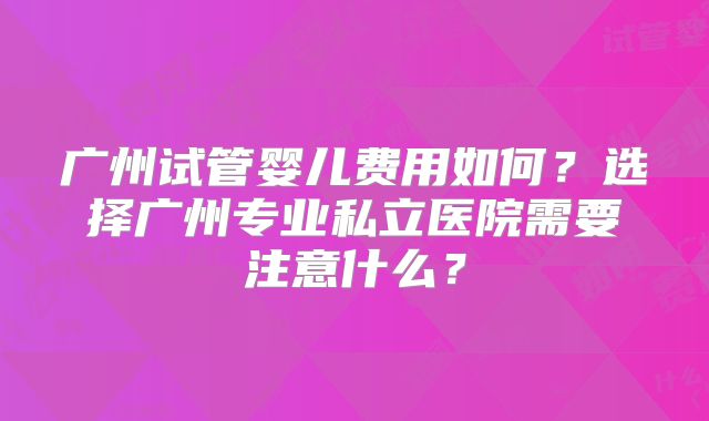 广州试管婴儿费用如何？选择广州专业私立医院需要注意什么？