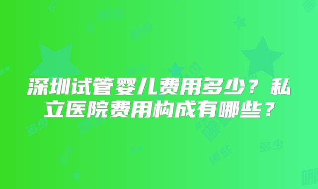 深圳试管婴儿费用多少？私立医院费用构成有哪些？