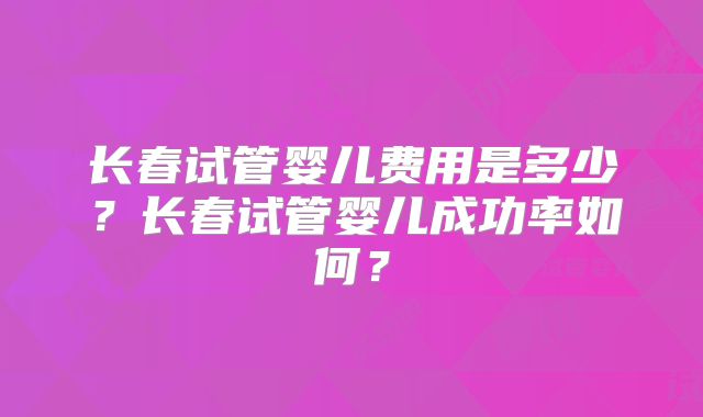 长春试管婴儿费用是多少?长春试管婴儿成功率如何?