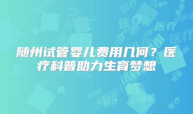 随州试管婴儿费用几何？医疗科普助力生育梦想