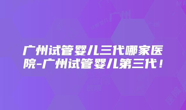 广州试管婴儿三代哪家医院-广州试管婴儿第三代！
