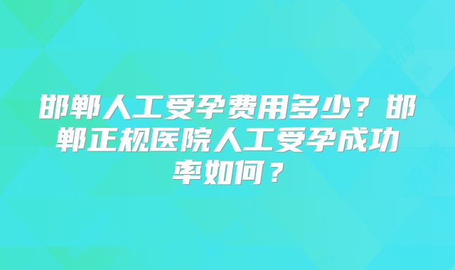邯郸人工受孕费用多少?邯郸正规医院人工受孕成功率如何?