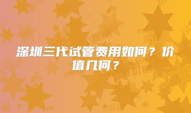深圳三代试管费用如何？价值几何？