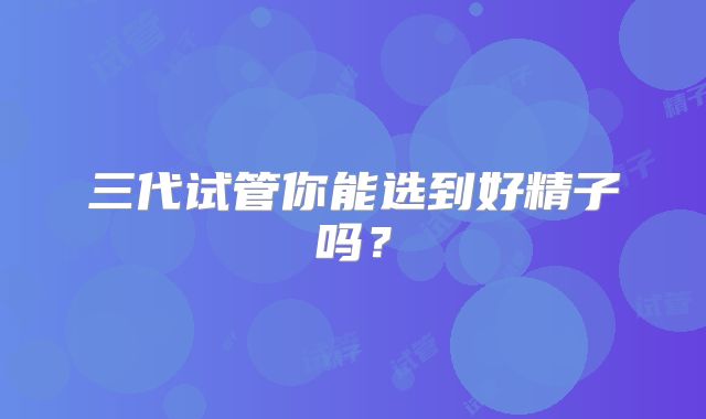 三代试管你能选到好精子吗？