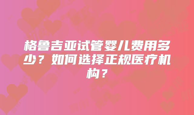 格鲁吉亚试管婴儿费用多少？如何选择正规医疗机构？