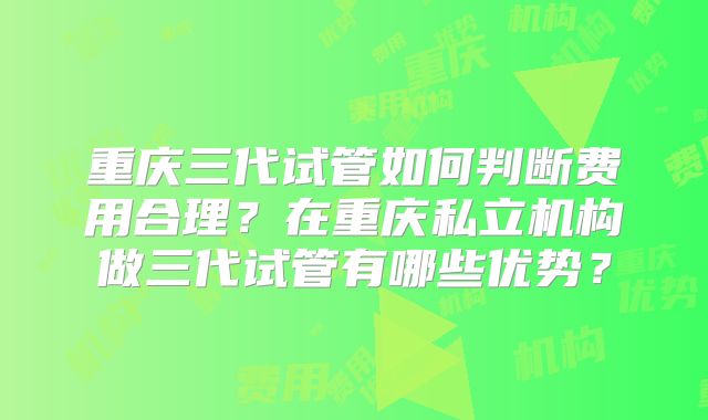 重庆三代试管如何判断费用合理？在重庆私立机构做三代试管有哪些优势？