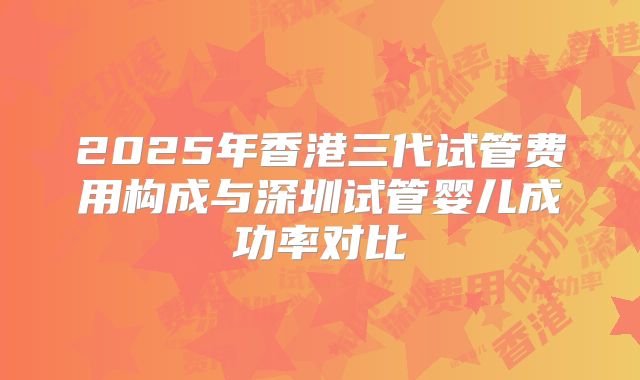 2025年香港三代试管费用构成与深圳试管婴儿成功率对比