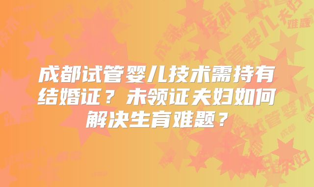 成都试管婴儿技术需持有结婚证？未领证夫妇如何解决生育难题？