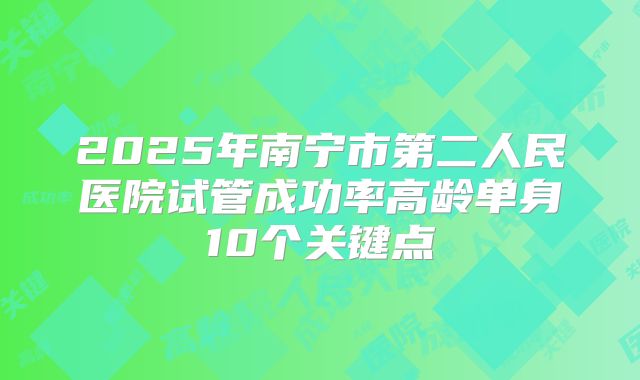 2025年南宁市第二人民医院试管成功率高龄单身10个关键点