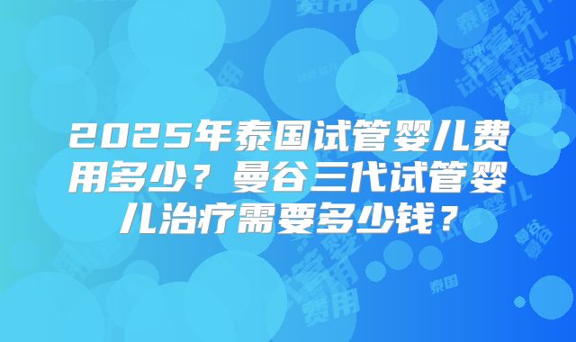 2025年泰国试管婴儿费用多少?曼谷三代试管婴儿治疗需要多少钱?