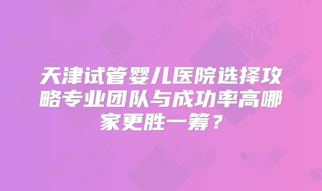 天津试管婴儿医院选择攻略专业团队与成功率高哪家更胜一筹？