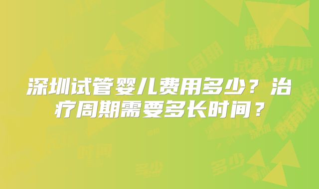 深圳试管婴儿费用多少？治疗周期需要多长时间？