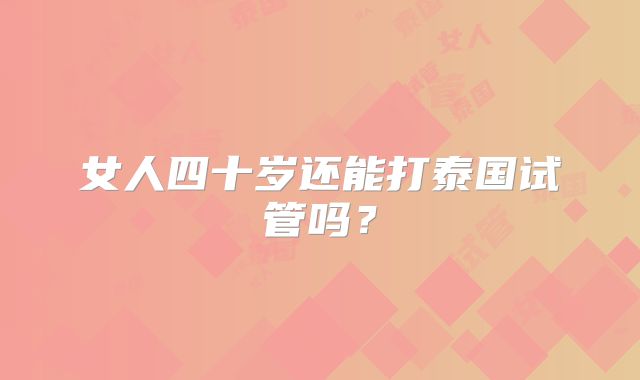 女人四十岁还能打泰国试管吗？
