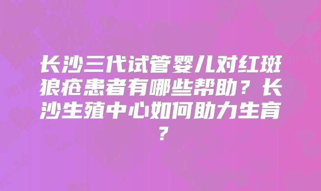 长沙三代试管婴儿对红斑狼疮患者有哪些帮助？长沙生殖中心如何助力生育？