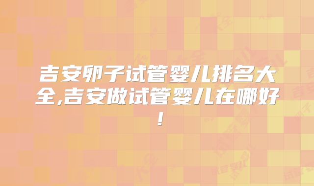 吉安卵子试管婴儿排名大全,吉安做试管婴儿在哪好！
