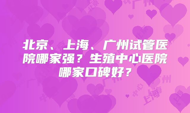 北京、上海、广州试管医院哪家强？生殖中心医院哪家口碑好？