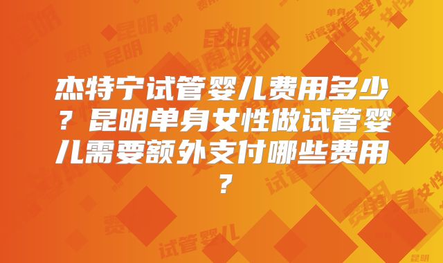 杰特宁试管婴儿费用多少？昆明单身女性做试管婴儿需要额外支付哪些费用？