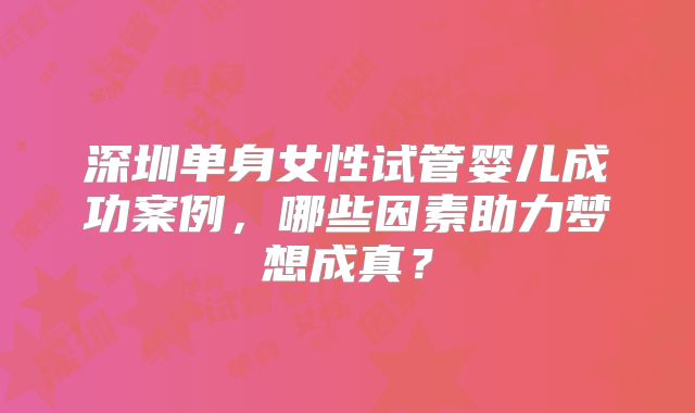 深圳单身女性试管婴儿成功案例，哪些因素助力梦想成真？