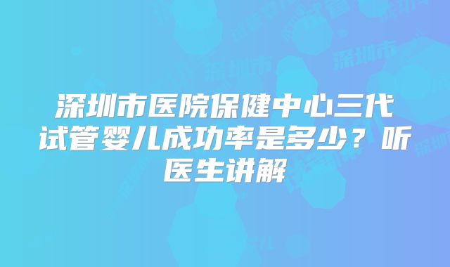 深圳市医院保健中心三代试管婴儿成功率是多少？听医生讲解